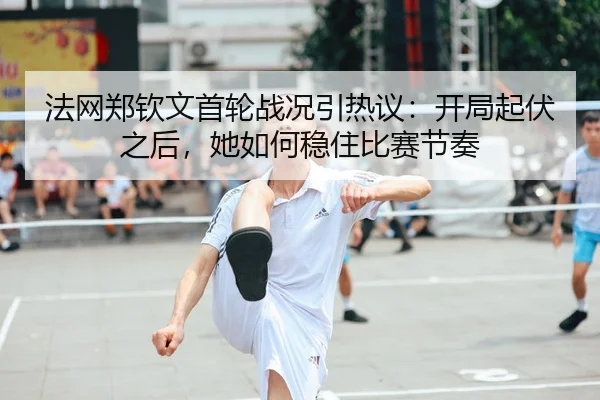 法网郑钦文首轮战况引热议：开局起伏之后，她如何稳住比赛节奏